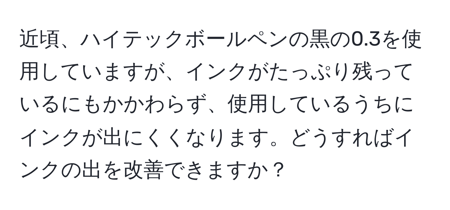 近頃、ハイテックボールペンの黒の0.3を使用していますが、インクがたっぷり残っているにもかかわらず、使用しているうちにインクが出にくくなります。どうすればインクの出を改善できますか？