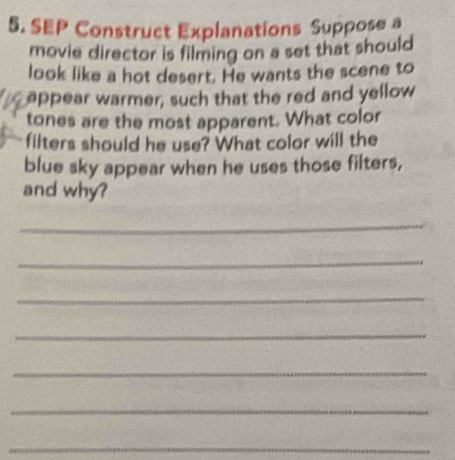 SEP Construct Explanations Suppose a 
movie director is filming on a set that should 
look like a hot desert. He wants the scene to 
appear warmer, such that the red and yellow 
tones are the most apparent. What color 
filters should he use? What color will the 
blue sky appear when he uses those filters, 
and why? 
_ 
_ 
_ 
_ 
_ 
_ 
_