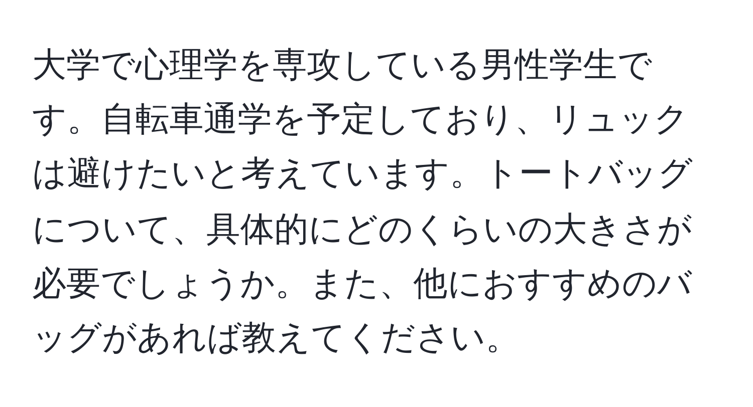 大学で心理学を専攻している男性学生です。自転車通学を予定しており、リュックは避けたいと考えています。トートバッグについて、具体的にどのくらいの大きさが必要でしょうか。また、他におすすめのバッグがあれば教えてください。