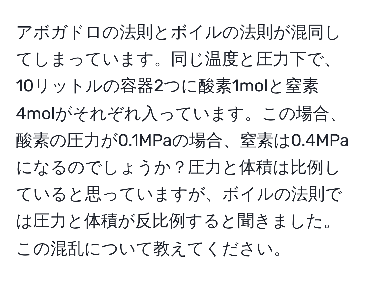 アボガドロの法則とボイルの法則が混同してしまっています。同じ温度と圧力下で、10リットルの容器2つに酸素1molと窒素4molがそれぞれ入っています。この場合、酸素の圧力が0.1MPaの場合、窒素は0.4MPaになるのでしょうか？圧力と体積は比例していると思っていますが、ボイルの法則では圧力と体積が反比例すると聞きました。この混乱について教えてください。