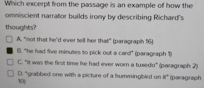 Which excerpt from the passage is an example of how the
omniscient narrator builds irony by describing Richard's
thoughts?
A. “not that he’d ever tell her that” (paragraph 16)
B. “he had five minutes to pick out a card” (paragraph 1)
C. “it was the first time he had ever worn a tuxedo” (paragraph 2)
D. “grabbed one with a picture of a hummingbird on it” (paragraph
10)