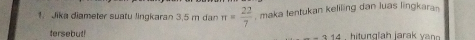 Jika diameter suatu lingkaran 3,5 m dan π = 22/7  , maka tentukan keliling dan luas lingkaran 
tersebut! --314 hitunglah jarak yan