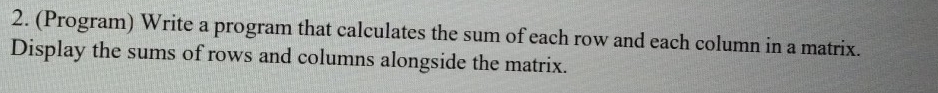 (Program) Write a program that calculates the sum of each row and each column in a matrix. 
Display the sums of rows and columns alongside the matrix.