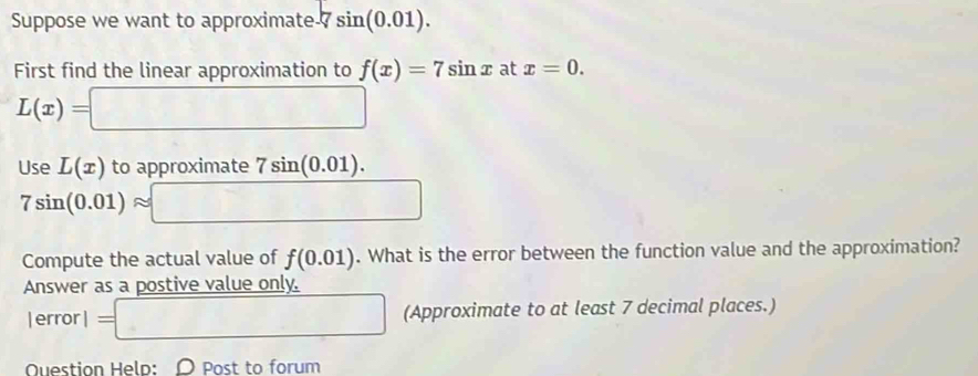 Suppose we want to approximate 7 7sin (0.01). 
First find the linear approximation to f(x)=7sin x at x=0.
L(x)=□
Use L(x) to approximate 7sin (0.01).
7sin (0.01)approx □
Compute the actual value of f(0.01). What is the error between the function value and the approximation? 
Answer as a postive value only. 
erro 1=□ (Approximate to at least 7 decimal places.) 
Question Help: O Post to forum