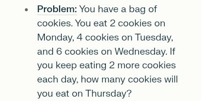 Problem: You have a bag of 
cookies. You eat 2 cookies on 
Monday, 4 cookies on Tuesday, 
and 6 cookies on Wednesday. If 
you keep eating 2 more cookies 
each day, how many cookies will 
you eat on Thursday?