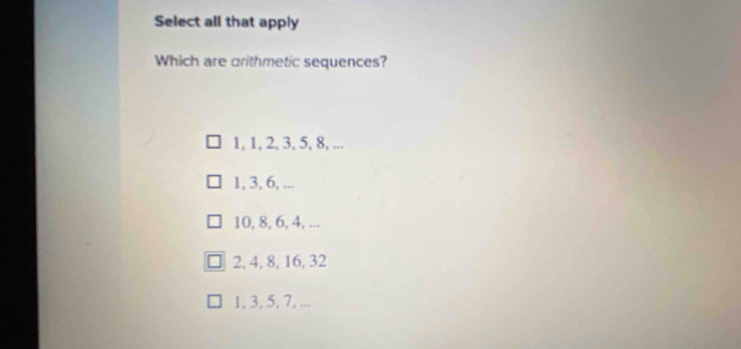 Select all that apply
Which are orithmetic sequences?
1, 1, 2, 3, 5, 8, ...
1, 3, 6, ...
10, 8, 6, 4, ...
2, 4, 8, 16, 32
1, 3, 5, 7, ...