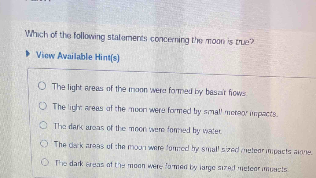 Which of the following statements concerning the moon is true?
View Available Hint(s)
The light areas of the moon were formed by basalt flows.
The light areas of the moon were formed by small meteor impacts.
The dark areas of the moon were formed by water.
The dark areas of the moon were formed by small sized meteor impacts alone.
The dark areas of the moon were formed by large sized meteor impacts.