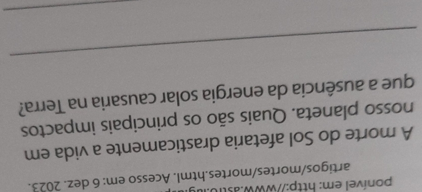 ponível em: http://www.astr0.ig: 
artigos/mortes/mortes.html. Acesso em: 6 dez. 2023. 
A morte do Sol afetaria drasticamente a vida em 
nosso planeta. Quais são os principais impactos 
que a ausência da energia solar causaria na Terra? 
_ 
_