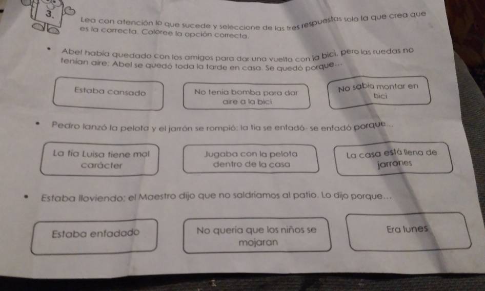 Lea con afención IP que sucede y seleccione de las tres respuestas solo la que crea que
es la correcta. Coléree la opción correcta.
Abe! había quedado con los amigos para dar una vuelta con la bici, pero las ruedas no
tenían aire: Abel se quedó toda la tarde en casa. Se quedó porque..
Estaba cansado No tenia bomba para dar No sabia montar en
bicì
aire a la bici
Pedro lanzó la pelota y el jarrón se rompió: la tía se enfadó- se enfadó porque...
La tía Luisa tiene mạl Jugaba con la pelota La casa está liena de
carácter dentro de la casa
jarrones
Estaba lloviendo: el Maestro dijo que no saldríamos al patio. Lo dijo porque...
Estaba enfadado No quería que los niños se Era lunes
mojaran