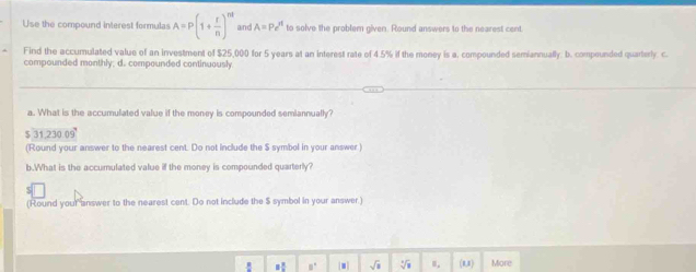 Use the compound interest formulas A=P(1+ r/n )^nt and A=Pe^(rt) to solve the problem given. Round answers to the nearest cent. 
Find the accumulated value of an investment of $25,000 for 5 years at an interest rate of 4.5% if the money is a, compounded semiannually. b. compounded quarterly. c. 
compounded monthly; d. compounded continuously 
a. What is the accumulated value if the money is compounded semiannually?
31.230.09°
(Round your answer to the nearest cent. Do not include the $ symbol in your answer ) 
b.What is the accumulated value if the money is compounded quarterly? 
(Round your answer to the nearest cent. Do not include the $ symbol in your answer.) 
√i 0, (8,8) More