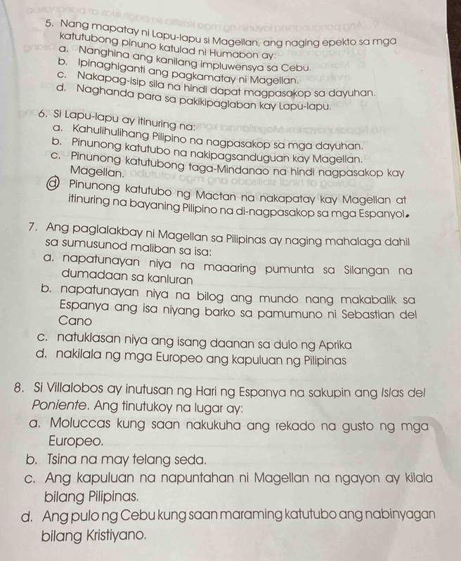 Nang mapatay ni Lapu-lapu si Magellan, anq naqing epekto sa mga
katutubong pinuno katulad ni Humabon ay:
a. Nanghina ang kanilang impluwensya sa Cebu.
b. Ipinaghiganti ang pagkamatay ni Magellan.
c. Nakapag-isip sila na hindi dapat magpasakop sa dayuhan.
d. Naghanda para sa pakikipaglaban kay Lapu-lapu.
6. Si Lapu-lapu ay itinuring na:
a. Kahulihulihang Pilipino na nagpasakop sa mga dayuhan.
b. Pinunong katutubo na nakipagsanduguan kay Magellan.
c. Pinunong katutubong taga-Mindanao na hindi nagpasakop kay
Magellan.
Pinunong katutubo ng Mactan na nakapatay kay Magellan at
itinuring na bayaning Pilipino na di-nagpasakop sa mga Espanyol
7. Ang paglalakbay ni Magellan sa Pilipinas ay naging mahalaga dahil
sa sumusunod maliban sa isa:
a. napatunayan niya na maaaring pumunta sa Silangan na
dumadaan sa kanluran
b. napatunayan niya na bilog ang mundo nang makabalik sa
Espanya ang isa niyang barko sa pamumuno ni Sebastian del
Cano
c. natuklasan niya ang isang daanan sa dulo ng Aprika
d. nakilala ng mga Europeo ang kapuluan ng Pilipinas
8. Si Villalobos ay inutusan ng Hari ng Espanya na sakupin ang Islas del
Poniente. Ang tinutukoy na lugar ay:
a. Moluccas kung saan nakukuha ang rekado na gusto ng mga
Europeo.
b. Tsina na may telang seda.
c. Ang kapuluan na napuntahan ni Magellan na ngayon ay kilala
bilang Pilipinas.
d. Ang pulo ng Cebu kung saan maraming katutubo ang nabinyagan
bilang Kristiyano.