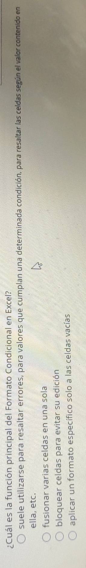 ¿Cuál es la función principal del Formato Condicional en Excel?
suele utilizarse para resaltar errores, para valores que cumplan una determinada condición, para resaltar las celdas según el valor contenido en
ella, etc.
fusionar varias celdas en una sola
bloquear celdas para evitar su edición
aplicar un formato específico solo a las celdas vacías