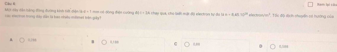 Xem lại câu
Một dây dẫn bãng đồng đường kính tiết diện là d=1 mm có dòng điện cường dpartial I=2A chạy qua, cho biết mật độ electron tự do là n=8,45.10^(28)
các electron trong dây dẫn là bao nhiêu milimet trên giây? ele ctron/m^3. Tốc độ dịch chuyển có hướng của
B
A 0,288 0,188 C 0,88 D 0,588
