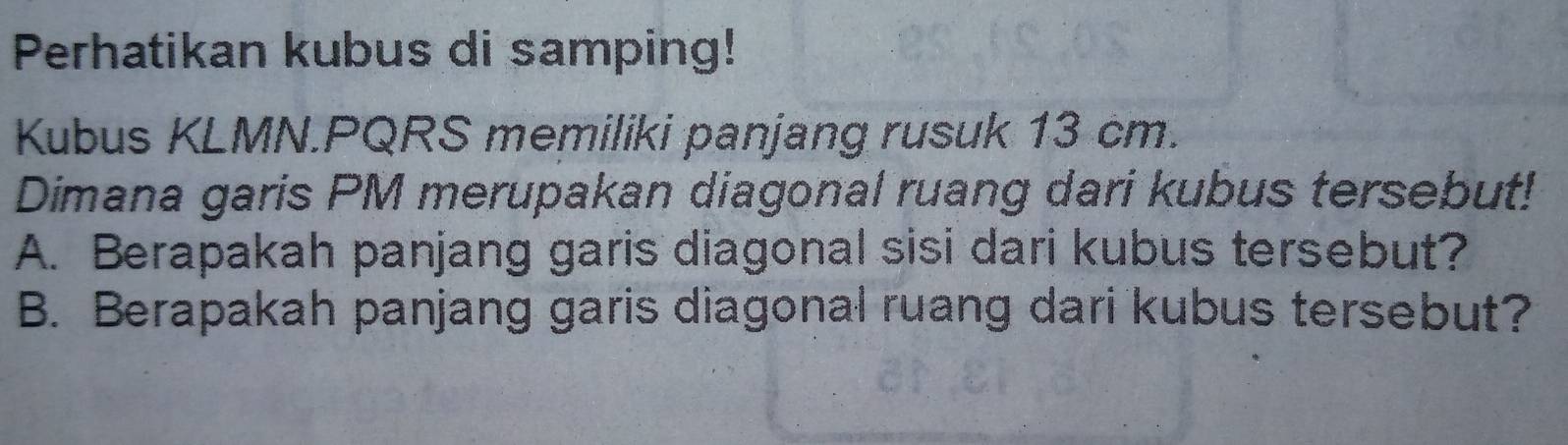 Perhatikan kubus di samping! 
Kubus KLMN. PQRS memiliki panjang rusuk 13 cm. 
Dimana garis PM merupakan diagonal ruang dari kubus tersebut! 
A. Berapakah panjang garis diagonal sisi dari kubus tersebut? 
B. Berapakah panjang garis diagonal ruang dari kubus tersebut?