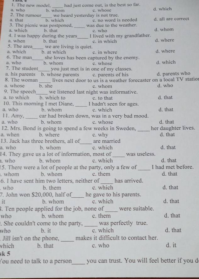 The new model, _had just come out, is the best so far.
a. who b. whom c. whose d. which
2. The rumour_ we heard yesterday is not true.
a. that b. which c. no word is needed d. all are correct
3. The picnic was postponed, _was due to the weather.
a. which b. that c. who d. whom
_
4. I was happy during the years I lived with my grandfather.
a. when b. that c. in which d. where
5. The area_ we are living is quiet.
a. which b. at which c. in where d. where
6. The man_ she loves has been captured by the enemy.
a. who b. whom c. whose d. which
7. The student_ you just met is in one of my classes.
a. his parents b. whose parents c. parents of his d. parents who
_
8. The woman lives next door to us is a weather forecaster on a local TV statior
a. whose b. she c. whom d. who
9. The speech_ we listened last night was informative.
a. to which b. which to c. to that d. that
10. This morning I met Diane. _I hadn't seen for ages.
a. who b. whom c. which d. that
11. Amy, _car had broken down, was in a very bad mood.
a. who b. whom c. whose d. that
12. Mrs. Bond is going to spend a few weeks in Sweden, _her daughter lives.
a. when b. where c. why d. that
_
13. Jack has three brothers, all of are married
a. who b. whom c. which d. that
14. They gave us a lot of information, most of_ was useless.
a. who b. whom c. which d. that
15. There were a lot of people at the party, only a few of_ I had met before.
. whom b. whom c. them d. that
6. I have sent him two letters, neither of_ has arrived.
who b. them c. which d. that
7. John won $20,000, half of_ he gave to his parents.
it b. whom c. which d. that
8. Ten people applied for the job, none of_ were suitable.
who b. whom c. them d. that
. She couldn't come to the party, _was perfectly true.
who b. it c. which d. that
Jill isn't on the phone, _makes it difficult to contact her.
which b. that c. who d. it
sk 5
You need to talk to a person_ you can trust. You will feel better if you d