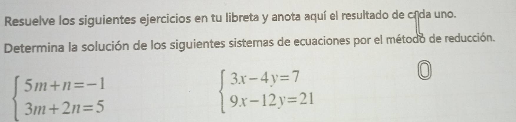 Resuelve los siguientes ejercicios en tu libreta y anota aquí el resultado de cada uno.
Determina la solución de los siguientes sistemas de ecuaciones por el método de reducción.
beginarrayl 5m+n=-1 3m+2n=5endarray.
beginarrayl 3x-4y=7 9x-12y=21endarray.