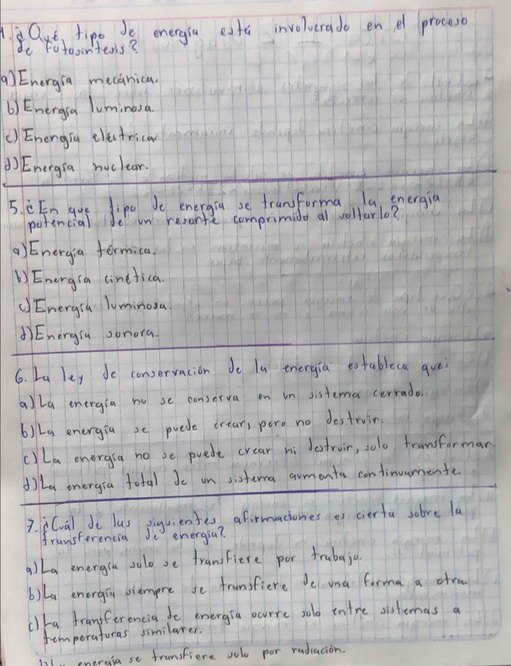 Que tipe 18 energia eata involverade en e proceso
de Fotoointens?
(a) Energia mecanica.
b) Energia luminosa
() Energia elfctrica
()Energra nuclear.
5. èEn gue lipo Je energia se franforma la, energia
potencial de on reconte comprimido al wolfarlo?
() Energia fermica.
b) Energsa cinefica.
() Energsh luminosa
Energia sonora.
6. La ley de conservacion do la energia establece avei
a)la energia no se conserva en in sistema cerrada
b)La energia se puede crear, pero no destruin
c)La energsa no be puede crear ni defroir, jolo fransformar
dLa energsa fotal do on sistema armenta continuumente
3. i(val de las siguiente, afirmaciones as cierta sobve la
fransterencia Jo energia?
a) La energra solo se fransfiere por frubqja.
b)La energry siempre se franfiere Je una forma a ofra
clha franferencia de energia scurre sold intre sistemas a
temperaforas similarer.
energia se fransfiere oulo por rudiacion.