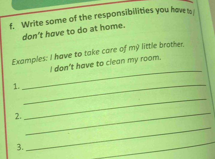 Write some of the responsibilities you have to 
don’t have to do at home. 
Examples: I have to take care of my little brother. 
_ 
I don’t have to clean my room. 
1. 
_ 
2. 
_ 
_ 
3. 
_ 
_