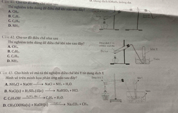 Dung dịch KMnO4 loàng dư.
Cầu 41. Cho sơ độ điều chế như sau
Thí nghiệm trên dùng đế điều chế khí nào sau đây?
A. CH_4. A ea e
B. C_2H_2.
C. C_2H_4.
D. NH_3. 

Cầu 42. Cho sơ đồ điều chế như sau
Thí nghiệm trên dùng để điều chế khí nào sau đây?
A. CH_4.
B. C_2H_2.
C. C_2H_4.
D. NH_3. 
Cần 43. Cho hình vẽ mô tả thí nghiệm điều chế khí Y từ dung dịch X
Hình vẽ trên minh họa phản ứng nào sau đây? Dung dịch X
Khi Y
A. NH_4Cl+NaOHto NaCl+NH_3+H_2O.
B. NaCl(s)+H_2SO_4(dJic)xrightarrow to NaHSO_4+HCl. Ngớe
C. C_2H_5OHxrightarrow H,SO,dsc.rC_2H_4+H_2O. 
1 2
D. CH_3COONa(s)+NaOH(s)xrightarrow CaO.rNa_2CO_3+CH_4.