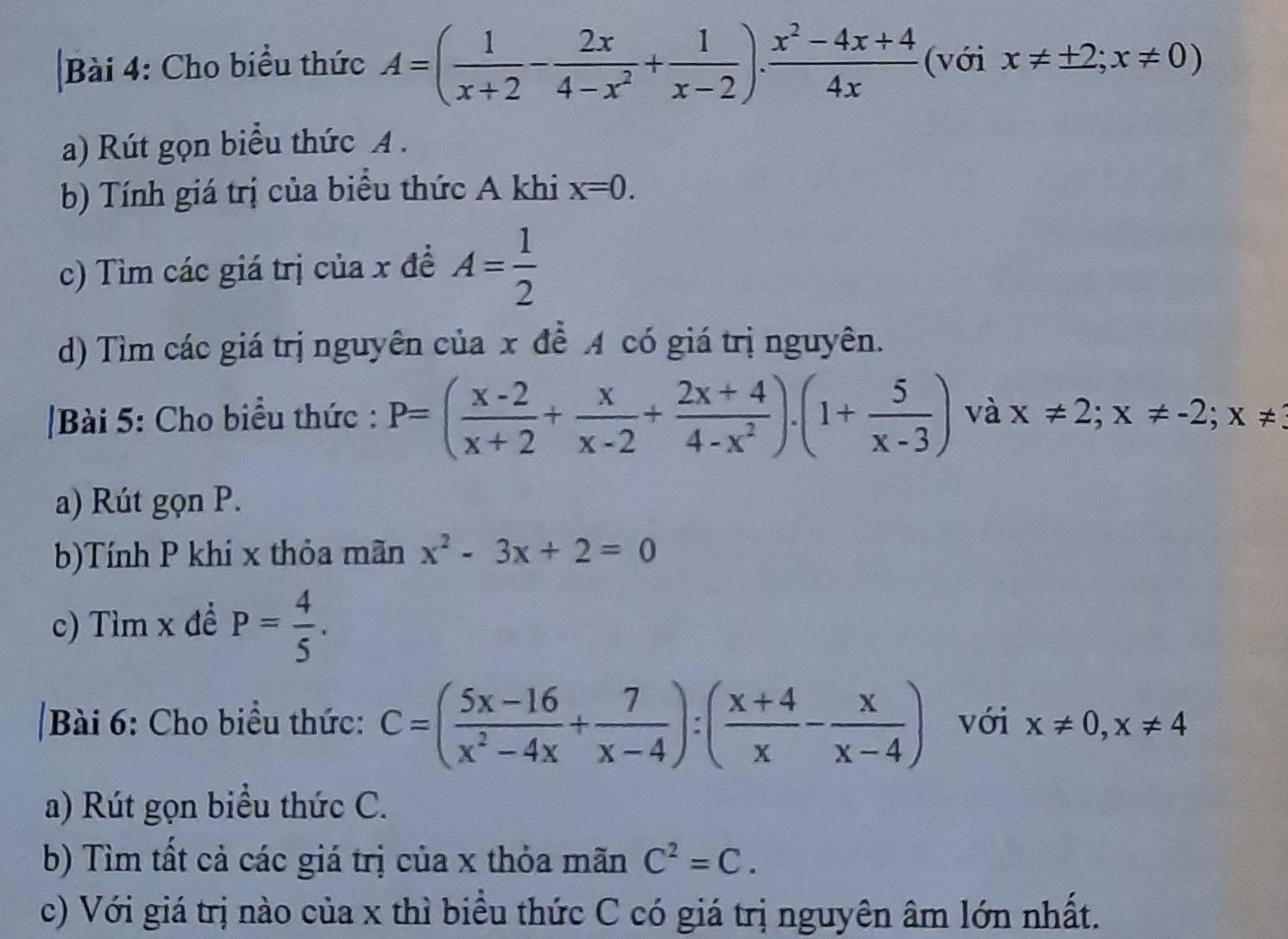 Cho biểu thức A=( 1/x+2 - 2x/4-x^2 + 1/x-2 ). (x^2-4x+4)/4x  (với x!= ± 2;x!= 0)
a) Rút gọn biểu thức A. 
b) Tính giá trị của biểu thức A khi x=0. 
c) Tìm các giá trị của x đề A= 1/2 
d) Tìm các giá trị nguyên của x để A có giá trị nguyên. 
Bài 5: Cho biểu thức : P=( (x-2)/x+2 + x/x-2 + (2x+4)/4-x^2 ).(1+ 5/x-3 ) và x!= 2; x!= -2; x!=
a) Rút gọn P. 
b)Tính P khí x thỏa mãn x^2-3x+2=0
c) Tìm x đề P= 4/5 . 
|Bài 6: Cho biểu thức: C=( (5x-16)/x^2-4x + 7/x-4 ):( (x+4)/x - x/x-4 ) với x!= 0, x!= 4
a) Rút gọn biểu thức C. 
b) Tìm tất cả các giá trị của x thỏa mãn C^2=C. 
c) Với giá trị nào của x thì biểu thức C có giá trị nguyên âm lớn nhất.