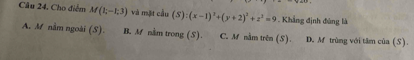 Cho điểm M(1;-1;3) và mặt cầu (S):(x-1)^2+(y+2)^2+z^2=9. Khẳng định đúng là
A. M nằm ngoài (S). B. M nằm trong (S). C. M nằm trên (S). D. M trùng với tâm của (S).