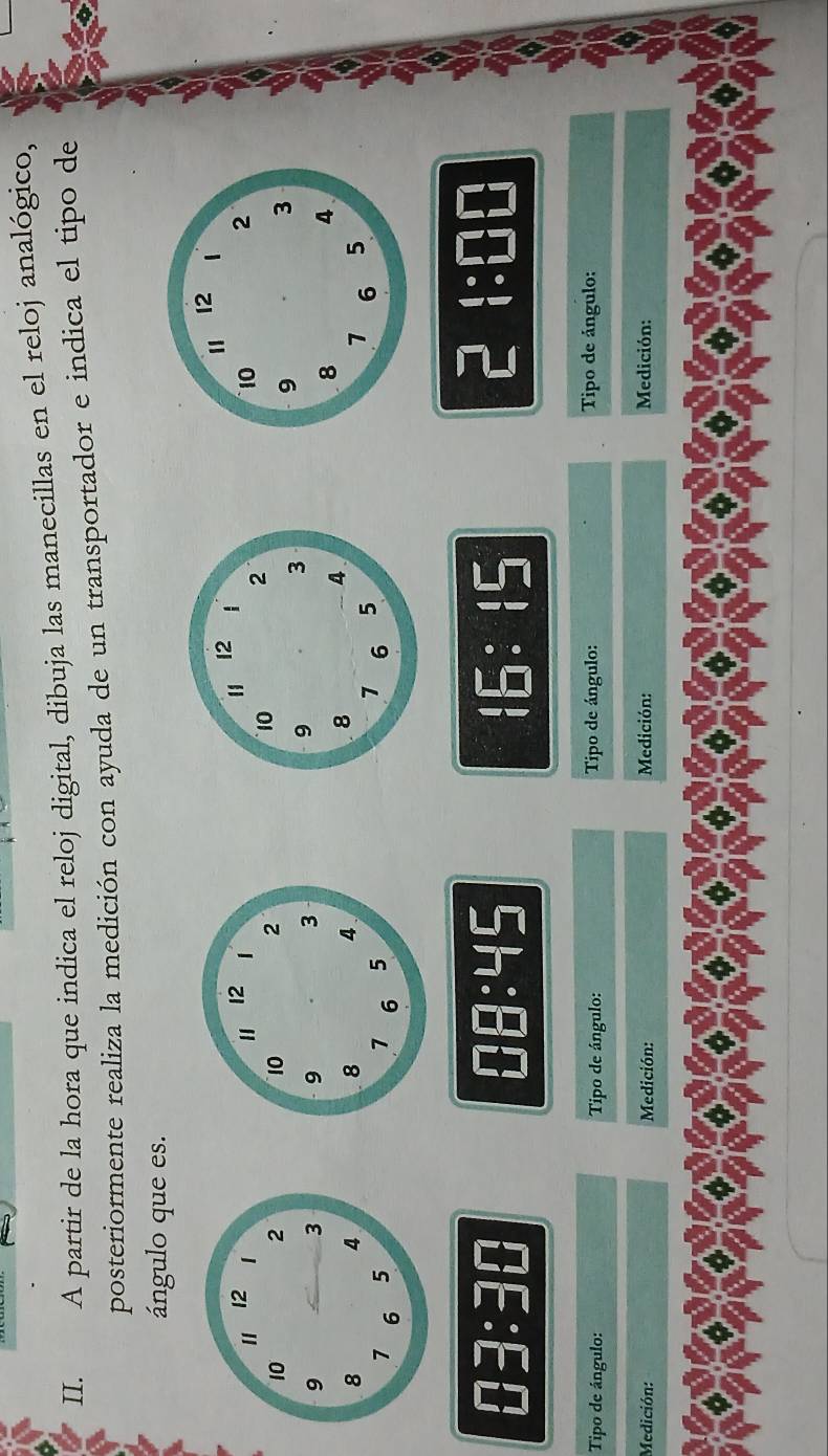 A partir de la hora que indica el reloj digital, dibuja las manecillas en el reloj analógico, 
posteriormente realiza la medición con ayuda de un transportador e indica el tipo de 
ángulo que es. 


03:30 :45 :5:5
1
beginarrayr 4· □ □  1· □ □ endarray
Tipo de ángulo: Tipo de ángulo: Tipo de ángulo: Tipo de ángulo: 
Medición: Medición: Medición: Medición: