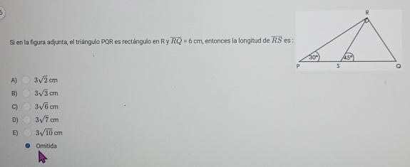 Si en la figura adjunta, el triángulo PQR es rectángulo en R y overline RQ=6cm , entonces la longitud de overline RS
A) 3sqrt(2)cm
B) 3sqrt(3)cm
C) 3sqrt(6)cm
D) 3sqrt(7)cm
E) 3sqrt(10)cm
Omitida