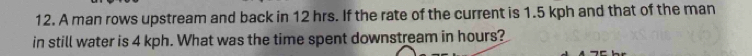 A man rows upstream and back in 12 hrs. If the rate of the current is 1.5 kph and that of the man 
in still water is 4 kph. What was the time spent downstream in hours?
