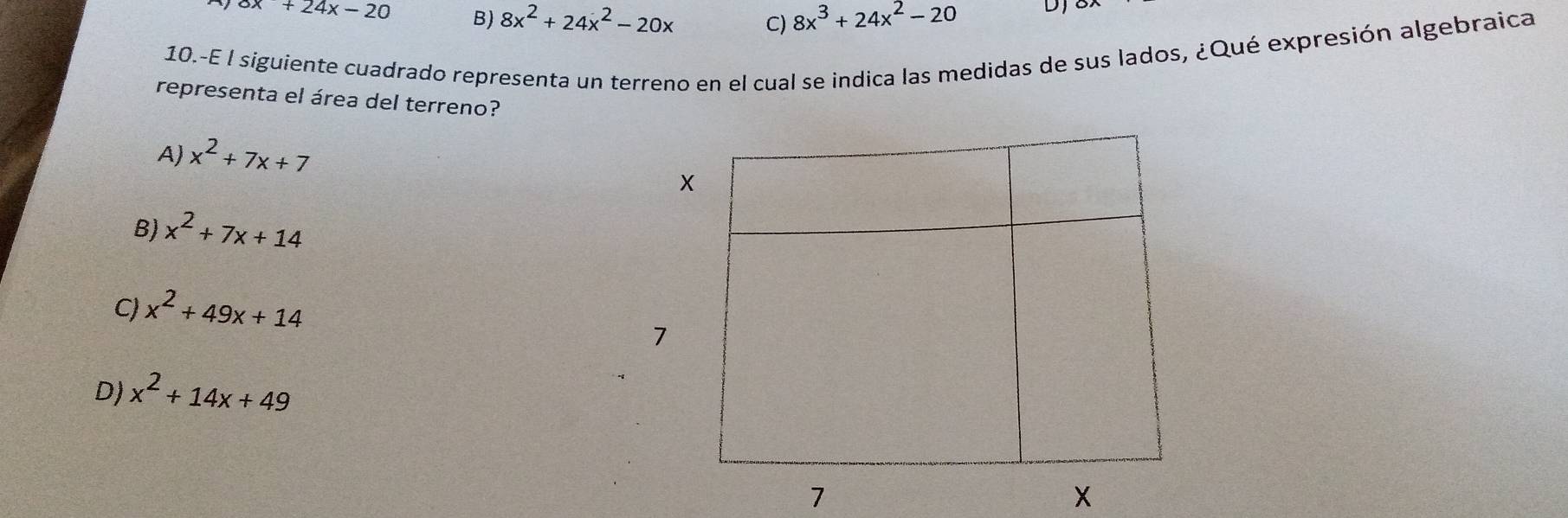 x+24x-20 B) 8x^2+24x^2-20x C) 8x^3+24x^2-20 DJ
10.-E l siguiente cuadrado representa un terreno en el cual se indica las medidas de sus lados, ¿Qué expresión algebraica
representa el área del terreno?
A) x^2+7x+7
X
B) x^2+7x+14
C) x^2+49x+14
7
D) x^2+14x+49
1