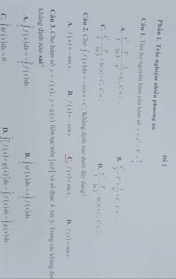 Dhat e2
Phần 1. Trắc nghiệm nhiều phương án.
Câu 1. Tìm họ nguyên hàm của hàm số y=x^2-3^3+ 1/x .
A.  x^3/3 - 3^x/ln 3 - 1/x^2 +C,C∈ □ .
B.  x^3/3 -3^3+ 1/x^2 +C,C∈ □ .
C.  x^3/3 - 3^x/ln 3 +ln |x|+C,C∈ Z.
D.  x^3/3 - 3^x/ln 3 -ln |x|+C,C∈ Z.
Câu 2. Cho ∈t f(x)dx=-cos x+C. Khăng định nào dưới đây đúng?
A. f(x)=-sin x. B. f(x)=-cos x. C. f(x)=sin x_: D. f(x)=cos x.
Câu 3. Cho hàm số y=f(x),y=g(x) liên tục trên [a;b] và số thực k tùy ý. Trong các khăng địn
khǎng định nào sai?
A. ∈tlimits _a^bf(x)dx=-∈tlimits _c^af(x)dx. ∈tlimits _a^bxf(x)dx=x∈tlimits _a^bf(x)dx.
B.
C. ∈tlimits kf(x)dx=0. D. ∈tlimits _0^b[f(x)+g(x)]dx=∈tlimits _0^bf(x)dx+∈tlimits _0^cg(x)dx.