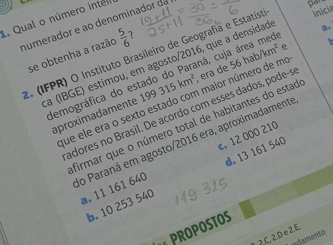 Qual o número inter
numerador e ão denominador da
pan
a.
e
2. (IFPR) O Instituto Brasileiro de Geografia e Estatíst inicia
se obtenha a razão  5/6  7
a (IBGE) estimou, em agosto/2016, que a densidad
demográfica do estado do Paraná, cuja área med
aproximadamente 199315km^2 , era de 56hab/km^2
t
fue ele era o sexto estado com maior número de mo
adores no Brasil. De acordo com esses dados, pode-s
firmar que o número total de habitantes do estad
do Paraná em agosto/2016 era, aproximadamente
a. 11 161 640 c. 12 000 210
b. 10 253 540 d. 13 161 540
PROPOSTOS
2.C, 2.D e 2.E.
indamento