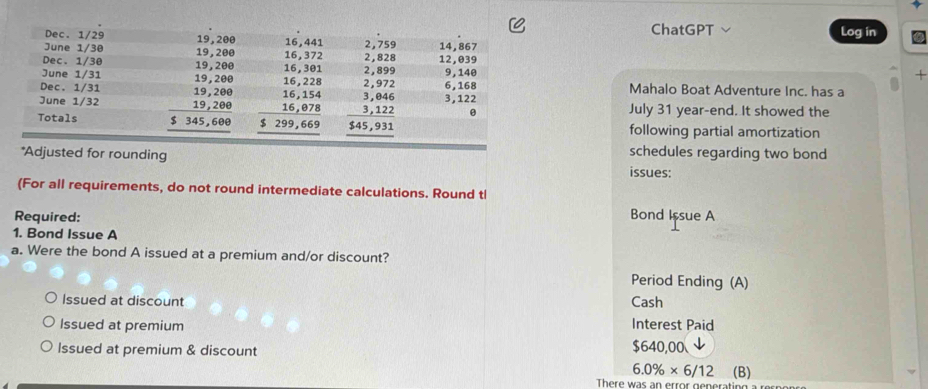 ChatGPT Log in
+
Mahalo Boat Adventure Inc. has a
July 31 year-end. It showed the
following partial amortization
*Adjusted for rounding
schedules regarding two bond
issues:
(For all requirements, do not round intermediate calculations. Round tl
Required: Bond Issue A
1. Bond Issue A
a. Were the bond A issued at a premium and/or discount?
Period Ending (A)
Issued at discount Cash
Issued at premium Interest Paid
Issued at premium & discount $640,00
6.0% * 6/12 (B)