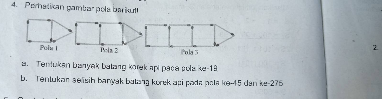 Perhatikan gambar pola berikut! 
2. 
a. Tentukan banyak batang korek api pada pola ke- 19
b. Tentukan selisih banyak batang korek api pada pola ke -45 dan ke- 275