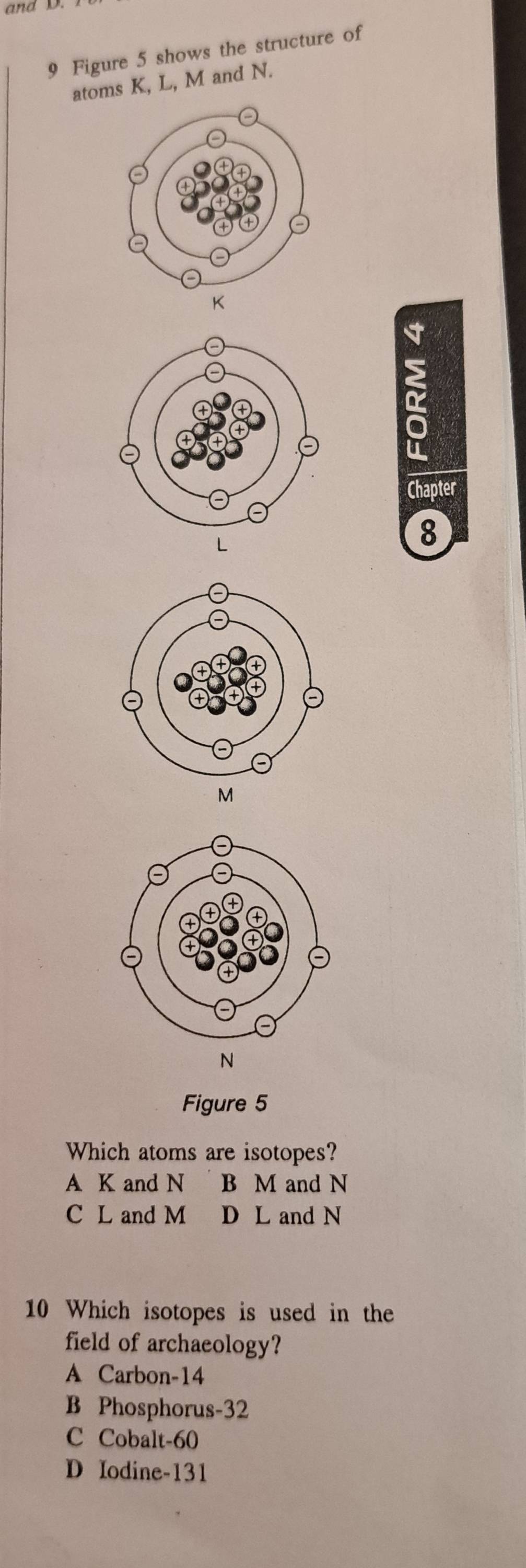 and D.
9 Figure 5 shows the structure of
atoms K, L, M and N.
K
L
M
N
Figure 5
Which atoms are isotopes?
A K and N B M and N
C L and M D L and N
10 Which isotopes is used in the
field of archaeology?
A Carbon- 14
B Phosphorus- 32
C Cobalt- 60
D Iodine- 131