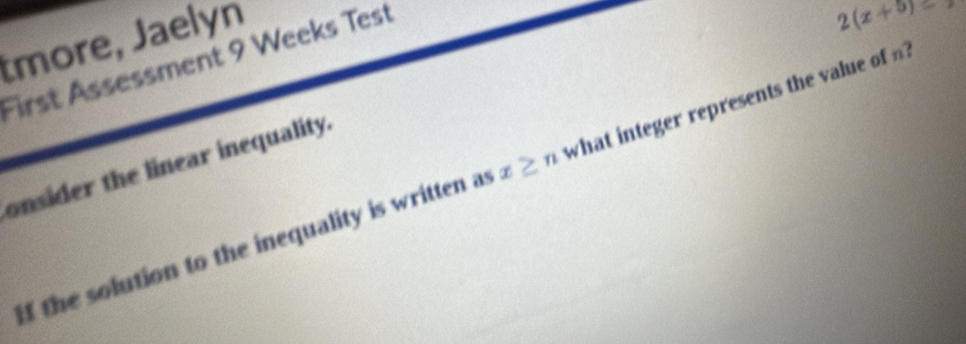 tmore, Jaelyn 
First Assessment 9 Weeks Test
2(x+5)
onsider the linear inequality. 
If the solution to the inequality is written as x≥ n what integer represents the value of ?