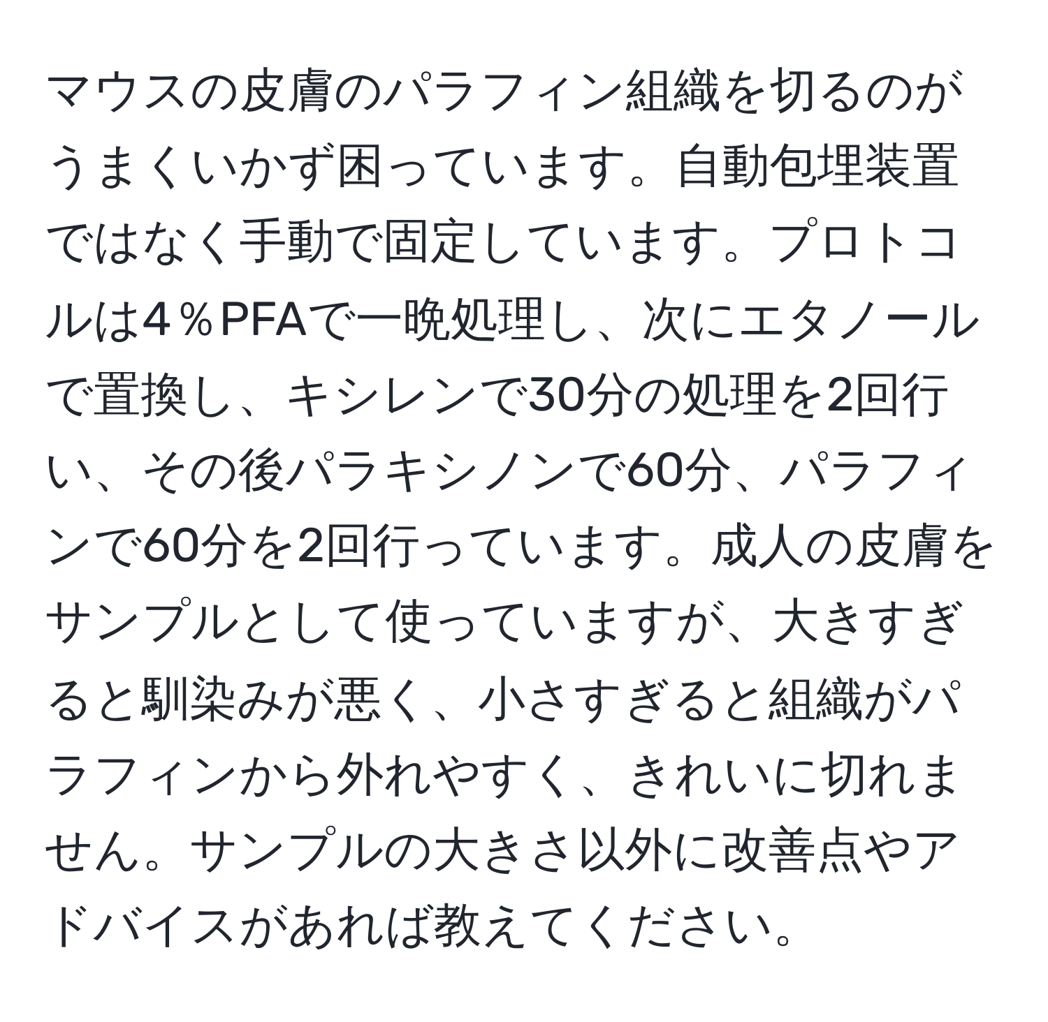 マウスの皮膚のパラフィン組織を切るのがうまくいかず困っています。自動包埋装置ではなく手動で固定しています。プロトコルは4％PFAで一晩処理し、次にエタノールで置換し、キシレンで30分の処理を2回行い、その後パラキシノンで60分、パラフィンで60分を2回行っています。成人の皮膚をサンプルとして使っていますが、大きすぎると馴染みが悪く、小さすぎると組織がパラフィンから外れやすく、きれいに切れません。サンプルの大きさ以外に改善点やアドバイスがあれば教えてください。