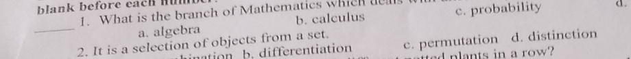 blank before each Hü
1. What is the branch of Mathematics which deals
a. algebra b. calculus c. probability
d.
_
2. It is a selection of objects from a set.
ation b. differentiation c. permutation d. distinction
d plants in a row?