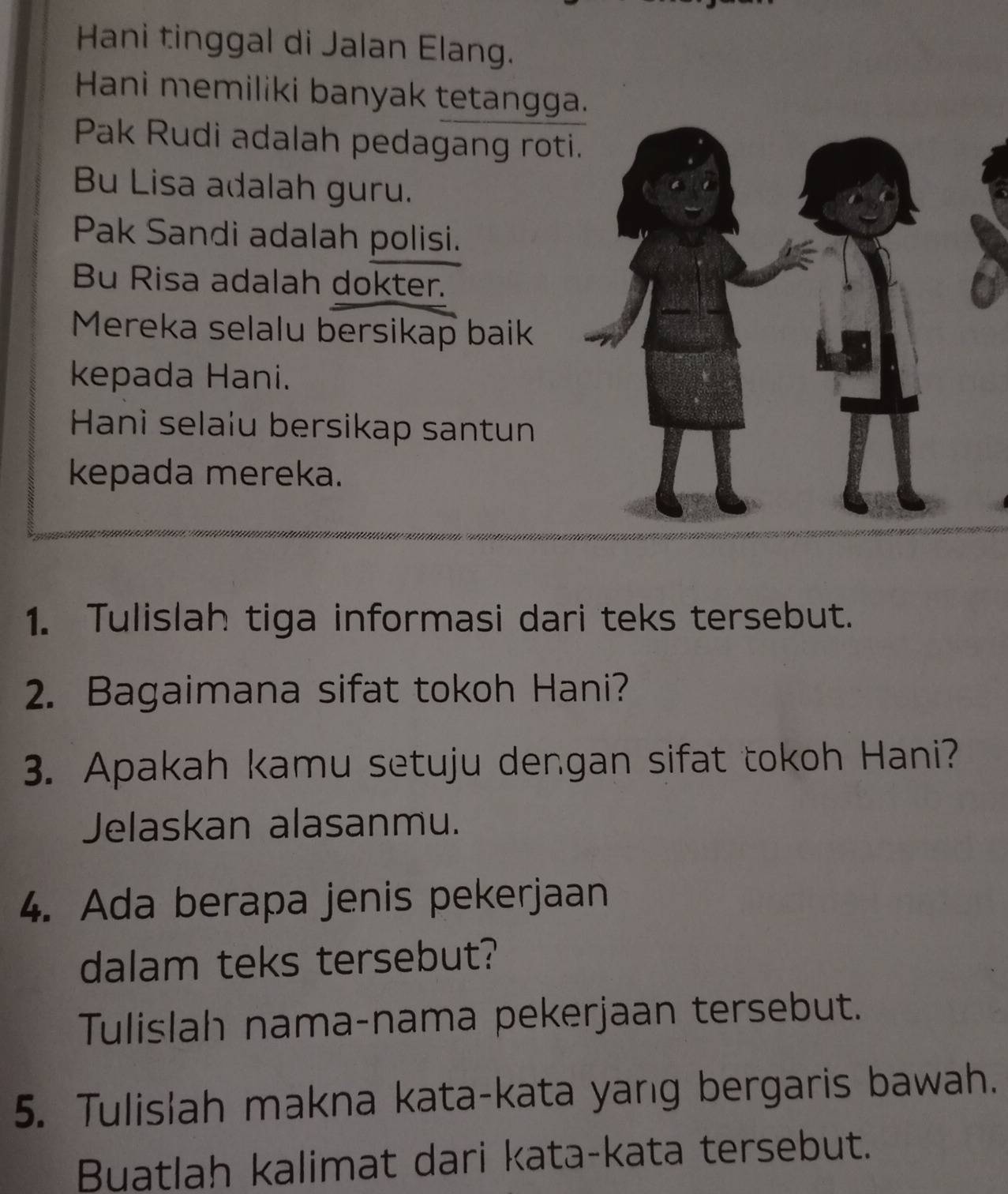 Hani tinggal di Jalan Elang. 
Hani memiliki banyak tetangga. 
Pak Rudi adalah pedagang roti 
Bu Lisa adalah guru. 
Pak Sandi adalah polisi. 
Bu Risa adalah dokter. 
Mereka selalu bersikap baik 
kepada Hani. 
Hani selaíu bersikap santun 
kepada mereka. 
1. Tulislah tiga informasi dari teks tersebut. 
2. Bagaimana sifat tokoh Hani? 
3. Apakah kamu setuju dengan sifat tokoh Hani? 
Jelaskan alasanmu. 
4. Ada berapa jenis pekerjaan 
dalam teks tersebut? 
Tulislah nama-nama pekerjaan tersebut. 
5. Tulislah makna kata-kata yang bergaris bawah. 
Buatlah kalimat dari kata-kata tersebut.