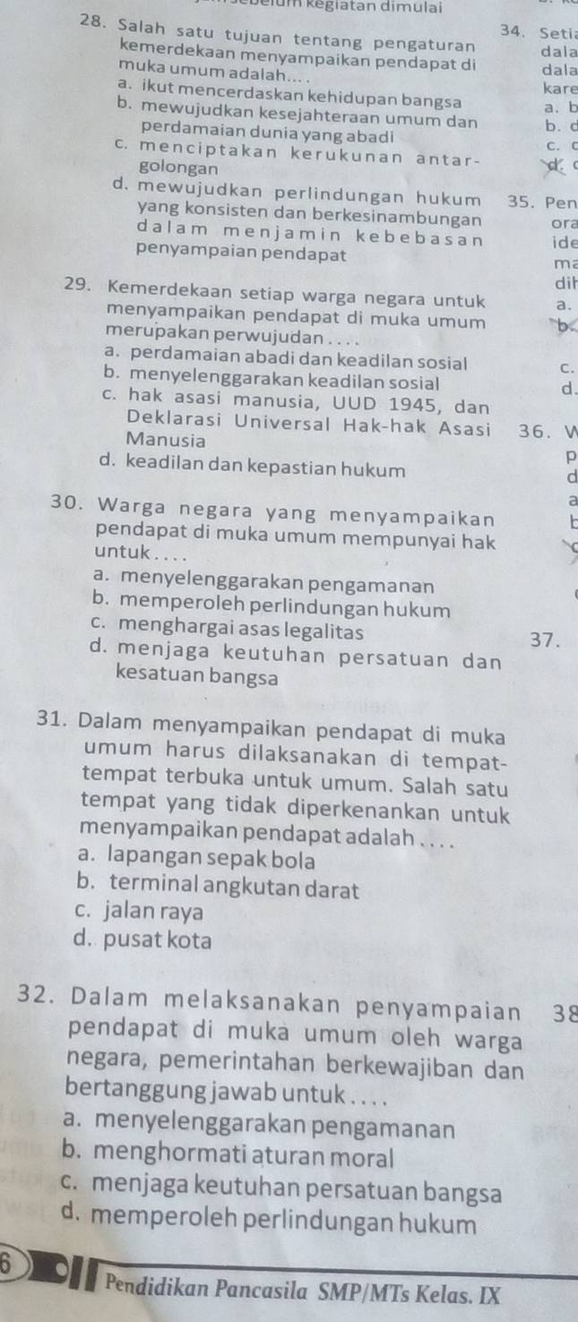 elum kegiatan dimulai
34. Seti
28. Salah satu tujuan tentang pengaturan dala
kemerdekaan menyampaikan pendapat di dala
muka umum adalah... . kare
a. ikut mencerdaskan kehidupan bangsa
b. mewujudkan kesejahteraan umum dan b. d a、 b
perdamaian dunia yang abadi
c. menciptakan ker uk unan antar- C. C
golongan
d. mewujudkan perlindungan hukum 35. Pen
yang konsisten dan berkesinambungan ora
d a l a m m e n ja m i n ke be b  a s a n ide
penyampaian pendapat
ma
dih
29. Kemerdekaan setiap warga negara untuk a.
menyampaikan pendapat di muka umum b
merupakan perwujudan . . . .
a. perdamaian abadi dan keadilan sosial C.
b. menyelenggarakan keadilan sosial d.
c. hak asasi manusia, UUD 1945, dan
Deklarasi Universal Hak-hak Asasi 36. W
Manusia
p
d. keadilan dan kepastian hukum
d
a
30. Warga negara yang menyampaikan h 
pendapat di muka umum mempunyai hak
untuk
a. menyelenggarakan pengamanan
b. memperoleh perlindungan hukum
c. menghargai asas legalitas
37.
d. menjaga keutuhan persatuan dan
kesatuan bangsa
31. Dalam menyampaikan pendapat di muka
umum harus dilaksanakan di tempat-
tempat terbuka untuk umum. Salah satu
tempat yang tidak diperkenankan untuk
menyampaikan pendapat adalah . . . .
a. lapangan sepak bola
b. terminal angkutan darat
c. jalan raya
d. pusat kota
32. Dalam melaksanakan penyampaian 38
pendapat di muka umum oleh warga
negara, pemerintahan berkewajiban dan
bertanggung jawab untuk . . . .
a. menyelenggarakan pengamanan
b. menghormati aturan moral
c. menjaga keutuhan persatuan bangsa
d. memperoleh perlindungan hukum
5   
Pendidikan Pancasila SMP/MTs Kelas. IX