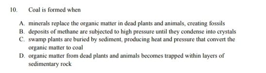 Coal is formed when
A. minerals replace the organic matter in dead plants and animals, creating fossils
B. deposits of methane are subjected to high pressure until they condense into crystals
C. swamp plants are buried by sediment, producing heat and pressure that convert the
organic matter to coal
D. organic matter from dead plants and animals becomes trapped within layers of
sedimentary rock