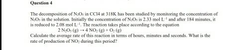 The decomposition of N_2O_5 in CCl4 at 318K has been studied by monitoring the concentration of
N_2O s in the solution. Initially the concentration of N. Os is 2.33 mol L^(-1) and after 184 minutes, it 
is reduced to 2.08molL^(-1). The reaction takes place according to the equation
2N_2O_3(g)to 4NO_2(g)+O_2(g)
Calculate the average rate of this reaction in terms of hours, minutes and seconds. What is the 
rate of production of NO_2 during this period?