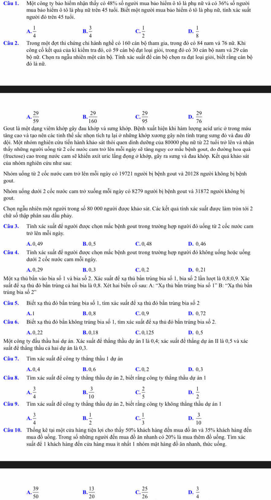 Một công ty bảo hiểm nhận thấy có 48% số người mua bảo hiểm ô tô là phụ nữ và có 36% số người
mua bảo hiểm ô tô là phụ nữ trên 45 tuổi. Biết một người mua bảo hiểm ô tô là phụ nữ, tính xác suất
người đó trên 45 tuổi.
C
A.  1/4   3/4  . 1/2   1/8 
B.
D.
Câu 2. Trong một đợt thì chứng chỉ hành nghề có 160 cán bộ tham gia, trong đó có 84 nam và 76 nữ. Khi
công cố kết quả của kỉ kiểm tra đó, có 59 cán bộ đạt loại giỏi, trong đó có 30 cán bộ nam và 29 cán
bộ nữ. Chọn ra ngẫu nhiên một cán bộ. Tính xác suất để cán bộ chọn ra đạt loại giỏi, biết rằng cán bộ
đó là nữ.
A.  29/59   29/160  C.  29/95  D.  29/76 
B.
Gout là một dạng viêm khớp gây đau khớp và sưng khớp. Bệnh xuất hiện khi hàm lượng acid uric ở trong máu
tăng cao và tạo nên các tỉnh thể sắc nhọn tích tụ lại ở những khớp xương gây nên tình trạng sưng đỏ và đau dữ
đội. Một nhóm nghiên cứu tiến hành khảo sát thỏi quen đinh dưỡng của 80000 phụ nữ từ 22 tuổi trở lên và nhận
thấy những người uống từ 2 cốc nước cam trở lên mỗi ngày sẽ tăng nguy cơ mắc bệnh gout, do đường hoa quả
(fructose) cao trong nước cam sẽ khiến axít uric lắng đọng ở khớp, gây ra sưng và đau khớp. Kết quá kháo sát
của nhóm nghiên cứu như sau:
Nhóm uống từ 2 cốc nước cam trở lên mỗi ngày có 19721 người bị bệnh gout và 20128 người không bị bệnh
gout.
Nhóm uống dưới 2 cốc nước cam trở xuống mỗi ngày có 8279 người bị bệnh gout và 31872 người không bị
gout.
Chọn ngẫu nhiên một người trong số 80 000 người được khảo sát. Các kết quả tính xác suất được làm tròn tới 2
chữ số thập phân sau dấu phảy.
Câu 3. Tính xác suất đề người được chọn mắc bệnh gout trong trường hợp người đó uống từ 2 cốc nước cam
trở lên mỗi ngày.
A. 0, 49 B. 0, 5 C. 0, 48 D. 0.46
Câu 4. Tính xác suất để người được chọn mắc bệnh gout trong trường hợp người đó không uống hoặc uống
đưới 2 cốc nước cam mỗi ngày.
A. 0, 29 B.0,3 C. 0, 2 D. 0,21
Một xạ thủ bắn vào bia số 1 và bia số 2. Xác suất để xạ thủ bắn trúng bia số 1, bia số 2 lần lượt là 0,8;0,9. Xác
suất để xạ thủ đó bắn trúng cả hai bia là 0,8. Xét hai biển cổ sau: A: “Xạ thủ bắn trúng bia số 1” B: “Xạ thủ bắn
trúng bia số 2''
Cầâu 5. Biết xạ thủ đó bắn trúng bia số 1, tìm xác suất để xạ thủ đó bắn trúng bia số 2
A. 1 B. 0, 8 C. 0, 9 D. 0, 72
Câu 6. Biết xạ thủ đó bắn không trúng bia số 1, tìm xác suất đề xạ thủ đó bắn trúng bia số 2.
A. 0, 22 B.0,18 C. 0,125 D. 0,5
Một công ty đầu thầu hai dự án. Xác suất để thắng thầu dự án I là 0,4; xác suất đề thắng dự án II là 0,5 và xác
suất đề thắng thầu cả hai dự án là 0,3.
Câu 7. Tìm xác suất để công ty thắng thầu 1 dự án
A. 0, 4 B. 0, 6 C. 0, 2 D. 0,3
Câu 8. Tim xác suất để công ty thắng thầu dự án 2, biết rằng công ty thắng thầu dự án 1
A.  3/4  B.  3/10  C.  2/5  D.  1/2 
Câu 9. Tìm xác suất đề công ty thắng thầu dự án 2, biết rằng công ty không thắng thầu dự án 1
D.
A.  3/4   1/2  . 1/3   3/10 
B.
C
Câu 10. Thống kê tại một cửa hàng tiện lợi cho thấy 50% khách hàng đến mua đồ ăn và 35% khách hàng đến
mua đồ uồng. Trong số những người đến mua đồ ăn nhanh có 20% là mua thêm đồ uồng. Tìm xác
suất để 1 khách hàng đến cửa hàng mua it nhất 1 nhóm mặt hàng đồ ăn nhanh, thức uống.
A.  39/50   13/20   25/26  D.  3/4 
B.
C.