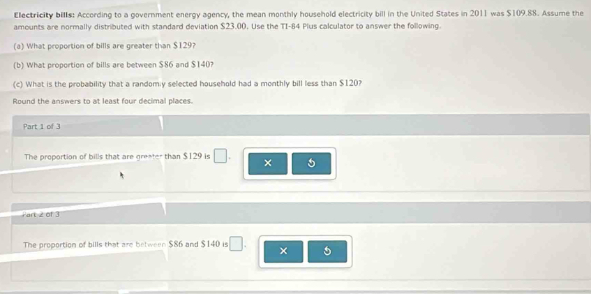 Electricity bills: According to a government energy agency, the mean monthly household electricity bill in the United States in 2011 was $109.88. Assume the 
amounts are normally distributed with standard deviation $23.00. Use the TI- 84 Plus calculator to answer the following. 
(a) What proportion of bills are greater than $129? 
(b) What proportion of bills are between $86 and $140? 
(c) What is the probability that a randomiy selected household had a monthly bill less than $120? 
Round the answers to at least four decimal places. 
Part 1 of 3 
The proportion of bills that are greater than $129 is 
× 5
Part 2 of 3 
The proportion of bills that are between $86 and $140 is 
×