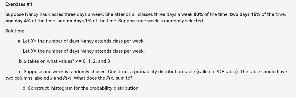 Suppose Nancy has classes three days a week. She attends all classes three days a week 80% of the time, two days 15% of the time,
one day 4% of the time, and no days 1% of the time. Suppose one week is randomly selected. 
Solution: 
a. Let X= the number of days Nancy attends class per week. 
Let X= the number of days Nancy attends class per week. 
b. χ takes on what values? x=0,1,2 , and 3
c. Suppose one week is randomly chosen. Construct a probability distribution table (called a PDF table). The table should have 
two columns labeled x and P(x). What does the P(x) sum to? 
d. Construct histogram for the probability distribution.