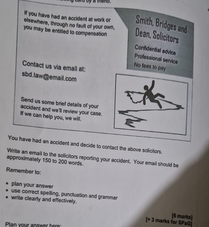 card by a thand . 
If you have had an accident at work or Smith, Bridges and 
elsewhere, through no fault of your own, 
you may be entitled to compensation Dean, Solicitors 
Confidential advice 
Professional service 
Contact us via emall at: 
No fees to pay 
sbd.law@email.com 
Send us some brief details of your 
accident and we'll review your case. 
If we can help you, we will. 
You have had an accident and decide to contact the above solicitors. 
Write an email to the solicitors reporting your accident. Your email should be 
approximately 150 to 200 words. 
Remember to: 
plan your answer 
use correct spelling, punctuation and grammar 
write clearly and effectively. 
[6 marks] 
[+ 3 marks for SPaG] 
Plan your answer her: