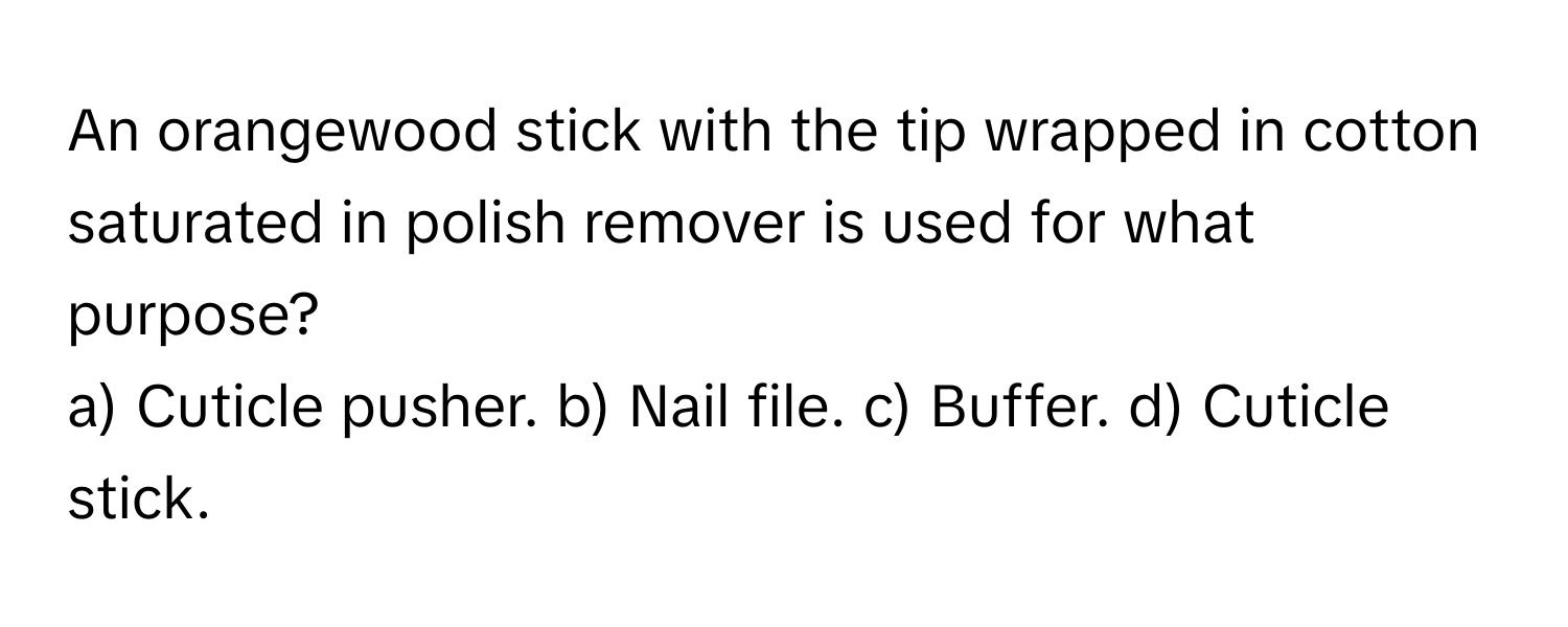 An orangewood stick with the tip wrapped in cotton saturated in polish remover is used for what purpose?
a) Cuticle pusher. b) Nail file. c) Buffer. d) Cuticle stick.