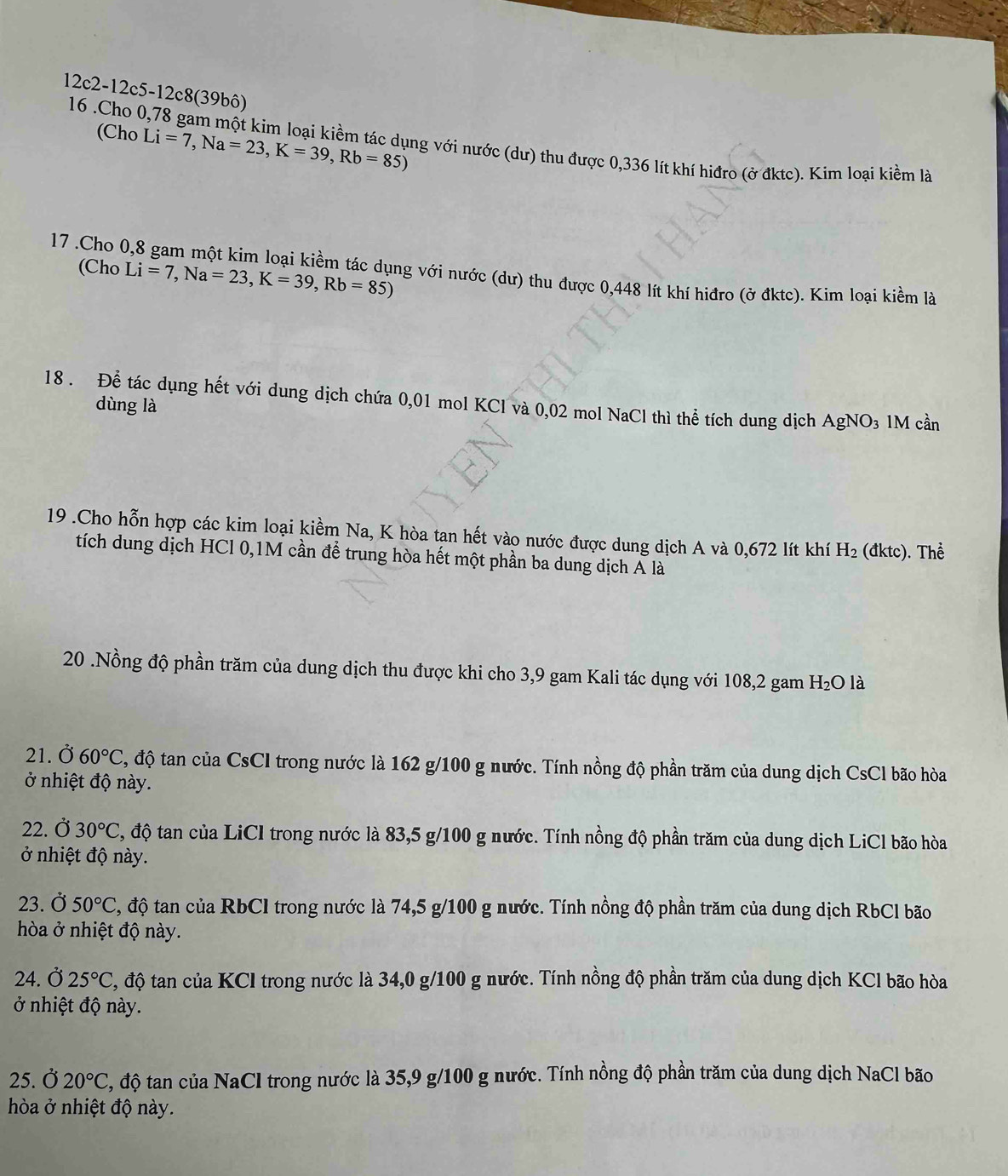 12c2-12c5-12c8(39bô)
(Cho Li=7,Na=23,K=39,Rb=85)
16 .Cho 0,78 gam một kim loại kiềm tác dụng với nước (dư) thu được 0,336 lít khí hiđro (ở đktc). Kim loại kiềm là
(Cho Li=7,Na=23,K=39,Rb=85)
17 .Cho 0,8 gam một kim loại kiềm tác dụng với nước (dư) thu được 0,448 lít khí hiđro (ở đktc). Kim loại kiềm là
18 . Để tác dụng hết với dung dịch chứa 0,01 mol KCl và 0,02 mol NaCl thì thể tích dung dịch AgNO_3 IM cần
dùng là
19 .Cho hỗn hợp các kim loại kiềm Na, K hòa tan hết vào nước được dung dịch A và 0,672 lít khí H_2 (đktc). Thể
tích dung dịch HCl 0,1M cần để trung hòa hết một phần ba dung dịch Á là
20 .Nồng độ phần trăm của dung dịch thu được khi cho 3,9 gam Kali tác dụng với 108,2 gam H_2O là
21. Ở 60°C C, độ tan của CsCI trong nước là 162 g/100 g nước. Tính nồng độ phần trăm của dung dịch CsCl bão hòa
ở nhiệt độ này.
22. Ở 30°C C, độ tan của LiCI trong nước là 83,5 g/100 g nước. Tính nồng độ phần trăm của dung dịch LiCl bão hòa
ở nhiệt độ này.
23. Ở 50°C C, độ tan của RbCI trong nước là 74,5 g/100 g nước. Tính nồng độ phần trăm của dung dịch RbCl bão
hòa ở nhiệt độ này.
24. Ở 25°C C, độ tan của KCI trong nước là 34,0 g/100 g nước. Tính nồng độ phần trăm của dung dịch KCl bão hòa
ở nhiệt độ này.
25. Ở 20°C C, độ tan của NaCl trong nước là 35,9 g/100 g nước. Tính nồng độ phần trăm của dung dịch NaCl bão
hòa ở nhiệt độ này.