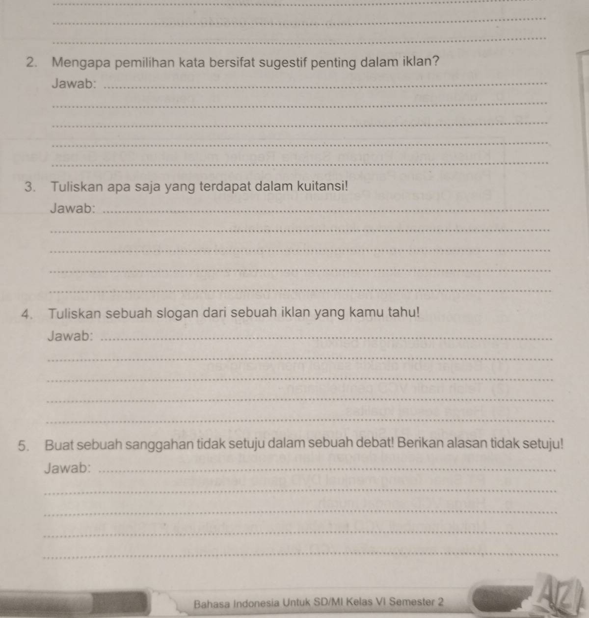 Mengapa pemilihan kata bersifat sugestif penting dalam iklan? 
Jawab:_ 
_ 
_ 
_ 
_ 
3. Tuliskan apa saja yang terdapat dalam kuitansi! 
Jawab:_ 
_ 
_ 
_ 
_ 
4. Tuliskan sebuah slogan dari sebuah iklan yang kamu tahu! 
Jawab:_ 
_ 
_ 
_ 
_ 
5. Buat sebuah sanggahan tidak setuju dalam sebuah debat! Berikan alasan tidak setuju! 
Jawab:_ 
_ 
_ 
_ 
_ 
Bahasa Indonesia Untuk SD/MI Kelas VI Semester 2