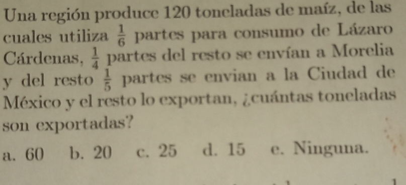 Una región produce 120 toneladas de maíz, de las
cuales utiliza  1/6  partes para consumo de Lázaro
Cárdenas,  1/4  partes del resto se envían a Morelia
y del resto  1/5  partes se envian a la Ciudad de
México y el resto lo exportan, ¿cuántas toneladas
son exportadas?
a. 60 b. 20 c. 25 d. 15 e. Ninguna.