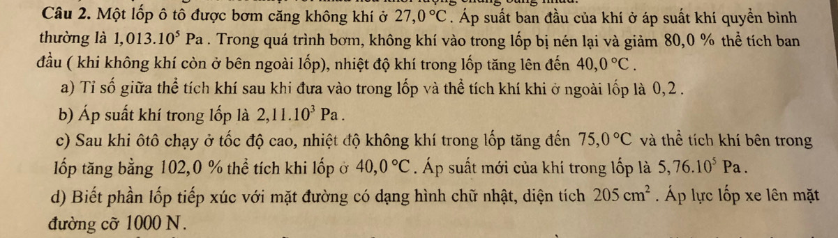 Một lốp ô tô được bơm căng không khí ở 27, 0°C. Áp suất ban đầu của khí ở áp suất khí quyền bình 
thường là 1, 0 13.10^5Pa. Trong quá trình bơm, không khí vào trong lốp bị nén lại và giảm 80, 0 % thể tích ban 
đầu ( khi không khí còn ở bên ngoài lốp), nhiệt độ khí trong lốp tăng lên đến 40, 0°C. 
a) Tỉ số giữa thể tích khí sau khi đưa vào trong lốp và thể tích khí khi ở ngoài lốp là 0, 2. 
b) Áp suất khí trong lốp là 2, 11.10^3Pa. 
c) Sau khi ôtô chạy ở tốc độ cao, nhiệt độ không khí trong lốp tăng đến 75, 0°C và thể tích khí bên trong 
lốp tăng bằng 102, 0 % thể tích khi lốp ở 40, 0°C. Áp suất mới của khí trong lốp là 5, 76.10^5Pa. 
d) Biết phần lốp tiếp xúc với mặt đường có dạng hình chữ nhật, diện tích 205cm^2 Áp lực lốp xe lên mặt 
đường cỡ 1000 N.